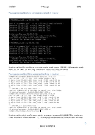 1SIO POD4 TP Routage SISR2
6
DOGNY CHRISTOPHE
Ping depuis machine hôte vers machine client et routeur
Depuis la machine hôte, on effectue en premier un ping vers le routeur (193.168.1.150) et ensuite vers le
client (193.168.1.125). Les deux pings sont envoyés avec succès aux deux machines.
Ping depuis machine Client vers machine hôte et routeur
Depuis la machine client, on effectue en premier un ping vers le routeur (193.168.1.150) et ensuite vers
l’autre interface du routeur (192.168.1.14). Les deux pings sont envoyés avec succès aux deux machines.
 