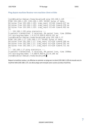 1SIO POD4 TP Routage SISR2
7
DOGNY CHRISTOPHE
Ping depuis machine Routeur vers machine client et hôte
Depuis la machine routeur, on effectue en premier un ping vers le client (193.168.1.125) et ensuite vers la
machine hôte (192.168.1.17). Les deux pings sont envoyés avec succès aux deux machines.
 