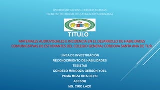 UNIVERSIDAD NACIONAL HERMILIO BALDIZÁN
FACULTAD DE CIENCIAS DE LA EDUCACIÓN ANDRAGOGÍA
MATERIALES AUDIOVISUALES E INCIDENCIA EN EL DESARROLLO DE HABILIDADES
COMUNICATIVAS DE ESTUDIANTES DEL COLEGIO GENERAL CORDOVA SANTA ANA DE TUSI
TITULO
LÍNEA DE INVESTIGACIÓN
RECONOCIMIENTO DE HABILIDADES
TESISTAS
CONDEZO MENDOZA GERSON YOEL
POMA MEZA RITA DEYSI
ASESOR
MG. CIRO LAZO
 