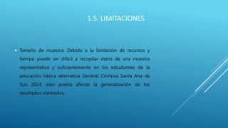 1.5. LIMITACIONES
 Tamaño de muestra: Debido a la limitación de recursos y
tiempo puede ser difícil a recopilar datos de una muestra
representativa y suficientemente en los estudiantes de la
educación básica alternativa General Córdova Santa Ana de
Tusi 2024, esto podría afectar la generalización de los
resultados obtenidos.
 