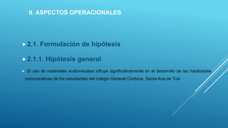 II. ASPECTOS OPERACIONALES
2.1. Formulación de hipótesis
2.1.1. Hipótesis general
 El uso de materiales audiovisuales influye significativamente en el desarrollo de las habilidades
comunicativas de los estudiantes del colegio General Córdova, Santa Ana de Tusi
 