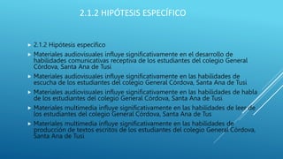 2.1.2 HIPÓTESIS ESPECÍFICO
 2.1.2 Hipótesis específico
 Materiales audiovisuales influye significativamente en el desarrollo de
habilidades comunicativas receptiva de los estudiantes del colegio General
Córdova, Santa Ana de Tusi
 Materiales audiovisuales influye significativamente en las habilidades de
escucha de los estudiantes del colegio General Córdova, Santa Ana de Tusi
 Materiales audiovisuales influye significativamente en las habilidades de habla
de los estudiantes del colegio General Córdova, Santa Ana de Tusi
 Materiales multimedia influye significativamente en las habilidades de leer de
los estudiantes del colegio General Córdova, Santa Ana de Tus
 Materiales multimedia influye significativamente en las habilidades de
producción de textos escritos de los estudiantes del colegio General Córdova,
Santa Ana de Tusi
 