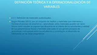 . DEFINICIÓN TEÓRICA Y A OPERACIONALIZACIÓN DE
VARIABLES
 2.3.1. Definición de materiales audiovisuales.
 Según Morales (2012), son un conjunto de medios y materiales que interviene y
Facilitan el proceso de enseñanza – aprendizaje, estos materiales pueden ser tanto
físicos como visuales se supone que despierta en el interés de los estudiantes y calidad
en sus características físicas y mentales adecuado; el uso genera procesos de
aprendizaje motivadores entre los estudiantes y contribuyen al desarrollo de
habilidades en las áreas pragmáticas.
 