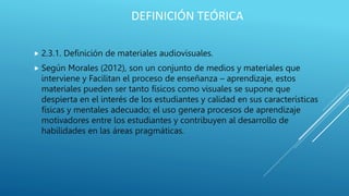 DEFINICIÓN TEÓRICA
 2.3.1. Definición de materiales audiovisuales.
 Según Morales (2012), son un conjunto de medios y materiales que
interviene y Facilitan el proceso de enseñanza – aprendizaje, estos
materiales pueden ser tanto físicos como visuales se supone que
despierta en el interés de los estudiantes y calidad en sus características
físicas y mentales adecuado; el uso genera procesos de aprendizaje
motivadores entre los estudiantes y contribuyen al desarrollo de
habilidades en las áreas pragmáticas.
 