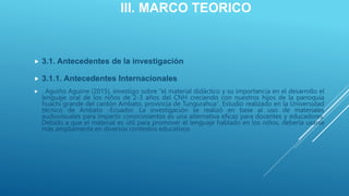 III. MARCO TEORICO
 3.1. Antecedentes de la investigación
 3.1.1. Antecedentes Internacionales
 . Aguiño Aguirre (2015), investigo sobre “el material didáctico y su importancia en el desarrollo el
lenguaje oral de los niños de 2-3 años del CNH creciendo con nuestros hijos de la parroquia
huachi grande del cantón Ambato, provincia de Tungurahua”. Estudio realizado en la Universidad
técnico de Ambato -Ecuador. La investigación se realizó en base al uso de materiales
audiovisuales para impartir conocimientos es una alternativa eficaz para docentes y educadores.
Debido a que el material es útil para promover el lenguaje hablado en los niños, debería usarse
más ampliamente en diversos contextos educativos
 