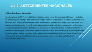 3.1.2. ANTECEDENTES NACIONALES
 3.1.2. antecedentes Nacionales
 Condori y Roxana (2017), se realizó la investigación sobre: el uso de materiales didácticos y resultados
de aprendizaje en el campo de la comunicación para niños de cinco años de la escuela primaria N°1419
Huallatiri, esta investigación se desarrolló en la universidad Alas Peruanas. Se encontró que existe una
relación significativa entre el uso de materiales educativos y el rendimiento académico y la dimensión
educacional donde el docente debe tener en cuenta que el material didáctico permite incrementar el
desarrollo cognitivo y las capacidades creativas de niños y niñas, así como enriquecer el trabajo en clase,
lo cual ayudara a facilitar su trabajo en las áreas académicas brindándole formas de participación de los
niños y niñas para que puedan expresarse, argumentar y poner en práctica sus habilidades y
conocimientos adquiridos.
 