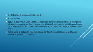  4.3 Población Y Selección De La Muestra
 4.3.1 Población
 según el autor Arias (2006). define la población como un conjunto finito o infinito de
elementos con características comunes para los cuales serán extensivas las conclusiones
de la investigación. Está queda delimitada por el problema y los objetivos de estudio (p.
81).
 Por lo tanto la población está constituida por los 48 estudiantes de la institución
educativa general Córdova – Tusi.
 