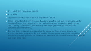  4.1. Nivel, tipo y diseño de estudio.
 4.1.1. Nivel
 La presente investigación es de nivel explicativo o causal.
 Según Hernández et al. (2010), la investigación explicativa está más estructurada que la
investigación en otros campos e incorpora efectivamente sus objetivos (exploratorios,
descriptivos y correlativos o asociativos) y además proporciona una sensación de
comprensión del fenómeno.
 Este tipo de investigación intenta explicar las causas de determinadas situaciones,
acontecimientos o fenómenos. En este sentido, en este tipo de investigaciones podemos
encontrar una descripción de las variables del fenómeno, así como un análisis de la relación
que existe entre ellas
 