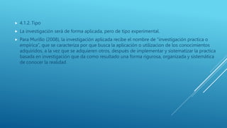  4.1.2. Tipo
 La investigación será de forma aplicada, pero de tipo experimental.
 Para Murillo (2008), la investigación aplicada recibe el nombre de “investigación practica o
empírica”, que se caracteriza por que busca la aplicación o utilizacion de los conocimientos
adquiridos, a la vez que se adquieren otros, después de implementar y sistematizar la practica
basada en investigación que da como resultado una forma rigurosa, organizada y sistemática
de conocer la realidad
 
