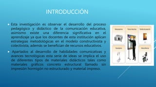 INTRODUCCIÓN
 Esta investigación es observar el desarrollo del proceso
pedagógico y didáctico de la comunicación educativa,
asimismo existe una diferencia significativa en el
aprendizaje ya que los docentes de esta institución aplican
estrategias metodológicas en el modelo constructivista y
colectivista, además se benefician de recursos educativos.
 Apartados al desarrollo de habilidades comunicativas y
avances tecnológicas esta serie de ideas se implica el uso
de diferentes tipos de materiales didácticos tales como
materiales gráficos concreto estructural llamado sin
impresión hormigón no estructurado y material impreso.
 
