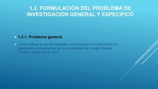 1.2. FORMULACIÓN DEL PROBLEMA DE
INVESTIGACIÓN GENERAL Y ESPECIFICÓ
 1.2.1. Problema general
 ¿Cómo influye el uso de materiales audiovisuales en el desarrollo de
habilidades comunicativas de los estudiantes del colegio General
Córdova, Santa Ana de Tusi?
 