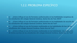 1.2.2. PROBLEMA ESPECÍFICO
 a) ¿Cómo influye el uso de formatos audiovisuales en las habilidades receptivas de
los estudiantes del colegio General Córdova, Santa Ana de Tusi-2024?
 b) ¿Cómo influye el uso de formatos audiovisuales en las habilidades de escucha de
los estudiantes del colegio General Cordova, Santa Ana de Tusi?
 c) ¿Cómo influye el uso de formatos multimedia en las habilidades de leer de los
estudiantes del colegio General Cordova, Santa Ana de Tusi?
 d) ¿Cómo influye el uso de formatos multimedia en las habilidades de producción
de textos escritos de los estudiantes del colegio General Cordova, Santa Ana de Tusi?
 