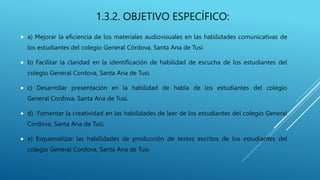 1.3.2. OBJETIVO ESPECÍFICO:
 a) Mejorar la eficiencia de los materiales audiovisuales en las habilidades comunicativas de
los estudiantes del colegio General Córdova, Santa Ana de Tusi
 b) Facilitar la claridad en la identificación de habilidad de escucha de los estudiantes del
colegio General Cordova, Santa Ana de Tusi.
 c) Desarrollar presentación en la habilidad de habla de los estudiantes del colegio
General Cordova, Santa Ana de Tusi.
 d) Fomentar la creatividad en las habilidades de leer de los estudiantes del colegio General
Cordova, Santa Ana de Tusi.
 e) Esquematizar las habilidades de producción de textos escritos de los estudiantes del
colegio General Cordova, Santa Ana de Tusi
 