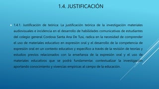 1.4. JUSTIFICACIÓN
 1.4.1. Justificación de teórica: La justificación teórica de la investigación materiales
audiovisuales e incidencia en el desarrollo de habilidades comunicativas de estudiantes
del colegio general Cordova Santa Ana De Tusi, radica en la necesidad de comprender
el uso de materiales educativo en expresión oral y el desarrollo de la competencia de
expresión oral en un contexto educativo y específico a través de la revisión de teorías y
estudios previos relacionados con la enseñanza de la expresión oral y el uso de
materiales educativos que se podrá fundamentar, contextualizar la investigación
aportando conocimiento y vivencias empíricas al campo de la educación.
 