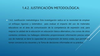 1.4.2. JUSTIFICACIÓN METODOLÓGICA:
 1.4.2. Justificación metodológica: Esta investigación radica en la necesidad de emplear
un enfoque riguroso y sistemático para evaluar el impacto del uso de materiales
educativos en el área de comunicación de la competencia de expresión oral, para
mejorar la calidad de la educación en educación básica alternativa y los cursos de otros
contextos similares; los hallazgos obtenidos proporcionaran información precisa sobre
uso de material; se tiene la capacidad de comprensión de textos orales, que permitirá a
tomar conciencia los docentes y la Toma de decisiones informadas en su práctica
 