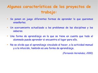 Algunas características de los proyectos de
trabajo:
●
Se ponen en juego diferentes formas de aprender lo que queremos
enseñarles.
●
Un acercamiento actualizado a los problemas de las disciplinas y los
saberes.
●
Una forma de aprendizaje en la que se tiene en cuenta que todo el
alumnado puede aprender si encuentra el lugar para ello.
●
No se olvida que el aprendizaje vinculado al hacer, a la actividad manual
y a la intuición, también es una forma de aprendizaje.
(Fernando Hernández, 2000).
 