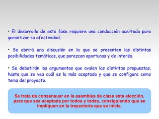 ●
El desarrollo de esta fase requiere una conducción acertada para
garantizar su efectividad.
●
Se abrirá una discusión en la que se presenten las distintas
posibilidades temáticas, que parezcan oportunas y de interés.
●
Se debatirán los argumentos que avalen las distintas propuestas,
hasta que se vea cuál es la más aceptada y que se configura como
tema del proyecto.
Se trata de consensuar en la asamblea de clase esta elección,
para que sea aceptada por todos y todas, consiguiendo que se
impliquen en la trayectoria que se inicia.
 