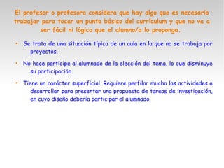 El profesor o profesora considera que hay algo que es necesario
trabajar para tocar un punto básico del currículum y que no va a
ser fácil ni lógico que el alumno/a lo proponga.

Se trata de una situación típica de un aula en la que no se trabaja por
proyectos.

No hace partícipe al alumnado de la elección del tema, lo que disminuye
su participación.

Tiene un carácter superficial. Requiere perfilar mucho las actividades a
desarrollar para presentar una propuesta de tareas de investigación,
en cuyo diseño debería participar el alumnado.
 