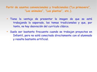 Partir de asuntos convencionales y tradicionales (“La primavera”,
“Los animales”, “Las plantas”, etc.).

Tiene la ventaja de presentar la imagen de que se está
trabajando lo esperado, los temas tradicionales y que, por
tanto, no hay desviación del currículo clásico.

Suele ser bastante frecuente cuando se trabajan proyectos en
Infantil, pero no está conectada directamente con el alumnado
y resulta bastante artificial.
 
