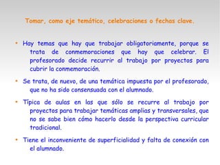 Tomar, como eje temático, celebraciones o fechas clave.

Hay temas que hay que trabajar obligatoriamente, porque se
trata de conmemoraciones que hay que celebrar. El
profesorado decide recurrir al trabajo por proyectos para
cubrir la conmemoración.

Se trata, de nuevo, de una temática impuesta por el profesorado,
que no ha sido consensuada con el alumnado.

Típica de aulas en las que sólo se recurre al trabajo por
proyectos para trabajar temáticas amplias y transversales, que
no se sabe bien cómo hacerlo desde la perspectiva curricular
tradicional.

Tiene el inconveniente de superficialidad y falta de conexión con
el alumnado.
 