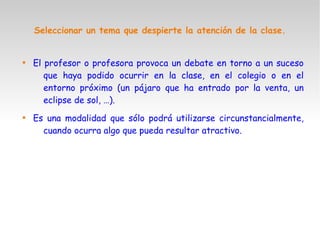 Seleccionar un tema que despierte la atención de la clase.

El profesor o profesora provoca un debate en torno a un suceso
que haya podido ocurrir en la clase, en el colegio o en el
entorno próximo (un pájaro que ha entrado por la venta, un
eclipse de sol, …).

Es una modalidad que sólo podrá utilizarse circunstancialmente,
cuando ocurra algo que pueda resultar atractivo.
 