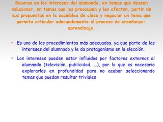 Basarse en los intereses del alumnado, en temas que deseen
solucionar, en temas que les preocupen y les afecten, partir de
sus propuestas en la asamblea de clase y negociar un tema que
permita articular adecuadamente el proceso de enseñanza-
aprendizaje.

Es uno de los procedimientos más adecuados, ya que parte de los
intereses del alumnado y le da protagonismo en la elección.

Los intereses pueden estar influidos por factores externos al
alumnado (televisión, publicidad, …), por lo que es necesario
explorarlos en profundidad para no acabar seleccionando
temas que puedan resultar triviales
 
