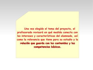 Una vez elegido el tema del proyecto, el
profesorado revisará en qué medida conecta con
los intereses y características del alumnado, así
como la relevancia que tiene para su estudio y la
relación que guarda con los contenidos y lasrelación que guarda con los contenidos y las
competencias básicas.competencias básicas.
 