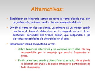 Alternativas:

Establecer un itinerario común en torno al tema elegido que, con
pequeñas adaptaciones, realiza todo el alumnado del aula.

Dividir el tema en dos secciones. La primera es un tronco común
que todo el alumnado debe abordar. La segunda se articula en
subtemas, derivados del tronco común, que respondan a las
distintas necesidades de diversidad en el aula.

Desarrollar varios proyectos a la vez:

Sobre temáticas diferentes y sin conexión entre ellos. No muy
recomendable por lo complejo que resulta fragmentar el
grupo.

Partir de un tema común y diversificar su estudio. No se pierde
la cohesión del grupo y se puede articular la participación de
todo el alumnado.
 