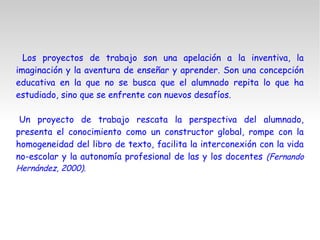 Los proyectos de trabajo son una apelación a la inventiva, la
imaginación y la aventura de enseñar y aprender. Son una concepción
educativa en la que no se busca que el alumnado repita lo que ha
estudiado, sino que se enfrente con nuevos desafíos.
Un proyecto de trabajo rescata la perspectiva del alumnado,
presenta el conocimiento como un constructor global, rompe con la
homogeneidad del libro de texto, facilita la interconexión con la vida
no-escolar y la autonomía profesional de las y los docentes (Fernando
Hernández, 2000).
 