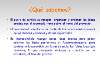 ¿Qué sabemos?

El punto de partida es recoger, organizar y ordenar las ideas
previas que el alumnado tiene sobre el tema del proyecto.

El conocimiento escolar ha de partir de los conocimientos previos
de los alumnos y alumnas y de sus inquietudes.

Es imprescindible recoger estas ideas previas para poder
orientar las fases posteriores y, fundamentalmente, para
contrastar lo aprendido con lo que se sabía, las falsas ideas que
teníamos, lo que realmente sabíamos y coincidía con lo
estudiado, al final del proceso.
 