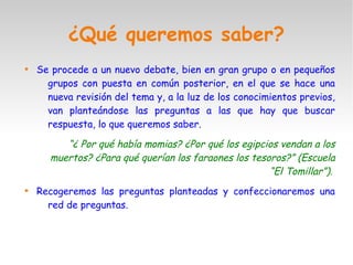 ¿Qué queremos saber?

Se procede a un nuevo debate, bien en gran grupo o en pequeños
grupos con puesta en común posterior, en el que se hace una
nueva revisión del tema y, a la luz de los conocimientos previos,
van planteándose las preguntas a las que hay que buscar
respuesta, lo que queremos saber.
“¿ Por qué había momias? ¿Por qué los egipcios vendan a los
muertos? ¿Para qué querían los faraones los tesoros?” (Escuela
“El Tomillar”).

Recogeremos las preguntas planteadas y confeccionaremos una
red de preguntas.
 