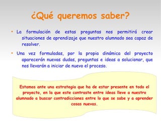 ¿Qué queremos saber?

La formulación de estas preguntas nos permitirá crear
situaciones de aprendizaje que nuestro alumnado sea capaz de
resolver.

Una vez formuladas, por la propia dinámica del proyecto
aparecerán nuevas dudas, preguntas e ideas a solucionar, que
nos llevarán a iniciar de nuevo el proceso.
Estamos ante una estrategia que ha de estar presente en todo el
proyecto, en la que este contraste entre ideas lleve a nuestro
alumnado a buscar contradicciones entre lo que se sabe y a aprender
cosas nuevas.
 