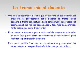 La trama inicial docente.

Una vez seleccionado el tema que constituye el eje central del
proyecto, el profesorado debe elaborar la trama inicial
docente o trama conceptual (mapa conceptual), que recoja las
aportaciones que han ido apareciendo y todo tipo de contenido,
tanto disciplinar como transversal.

Esta trama se elabora a partir de la red de preguntas obtenidas
en esta fase y nos permitirá ordenarlos y relacionarlos, para
facilitar la planificación siguiente.

Este mapa facilitará revisar los conocimientos y relacionar los
aspectos que provengan desde distintos campos del saber.
 