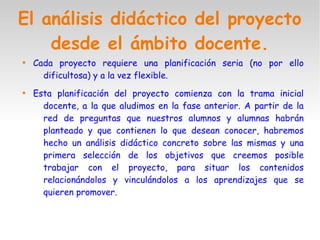 El análisis didáctico del proyecto
desde el ámbito docente.

Cada proyecto requiere una planificación seria (no por ello
dificultosa) y a la vez flexible.

Esta planificación del proyecto comienza con la trama inicial
docente, a la que aludimos en la fase anterior. A partir de la
red de preguntas que nuestros alumnos y alumnas habrán
planteado y que contienen lo que desean conocer, habremos
hecho un análisis didáctico concreto sobre las mismas y una
primera selección de los objetivos que creemos posible
trabajar con el proyecto, para situar los contenidos
relacionándolos y vinculándolos a los aprendizajes que se
quieren promover.
 