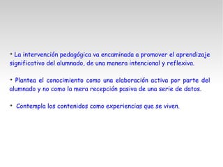 ➔
La intervención pedagógica va encaminada a promover el aprendizaje
significativo del alumnado, de una manera intencional y reflexiva.
➔
Plantea el conocimiento como una elaboración activa por parte del
alumnado y no como la mera recepción pasiva de una serie de datos.
➔
Contempla los contenidos como experiencias que se viven.
 
