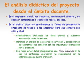 El análisis didáctico del proyecto
desde el ámbito docente.

Esta propuesta inicial, por supuesto, permanecerá abierta y se
podrá ir completando a lo largo de todo el proceso.

En el análisis didáctico estudiaremos la forma de presentar la
propuesta de trabajo a los escolares, para que conecte con
ellos y ellas.

Comenzaremos analizando las ideas previas y buscando
información sobre las mismas.

Haremos un análisis de la concreción curricular y seleccionamos
los elementos que conecten con las inquietudes expresadas
por el alumnado.

Con todos estos datos elaboraremos una trama didáctica en la
que los contenidos aparecerán ya relacionados con la
enseñanza que se quiere promover.
 
