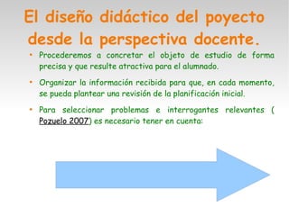 El diseño didáctico del poyecto
desde la perspectiva docente.

Procederemos a concretar el objeto de estudio de forma
precisa y que resulte atractiva para el alumnado.

Organizar la información recibida para que, en cada momento,
se pueda plantear una revisión de la planificación inicial.

Para seleccionar problemas e interrogantes relevantes (
Pozuelo 2007) es necesario tener en cuenta:
 