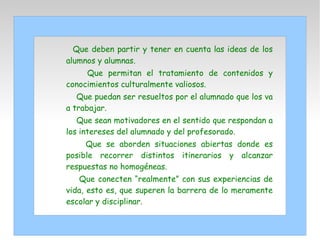 Que deben partir y tener en cuenta las ideas de los
alumnos y alumnas.
Que permitan el tratamiento de contenidos y
conocimientos culturalmente valiosos.
Que puedan ser resueltos por el alumnado que los va
a trabajar.
Que sean motivadores en el sentido que respondan a
los intereses del alumnado y del profesorado.
Que se aborden situaciones abiertas donde es
posible recorrer distintos itinerarios y alcanzar
respuestas no homogéneas.
Que conecten “realmente” con sus experiencias de
vida, esto es, que superen la barrera de lo meramente
escolar y disciplinar.
 