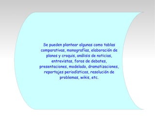 Se pueden plantear algunas como tablas
comparativas, monografías, elaboración de
planos y croquis, análisis de noticias,
entrevistas, foros de debates,
presentaciones, modelado, dramatizaciones,
reportajes periodísticos, resolución de
problemas, wikis, etc.
 