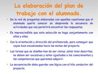 La elaboración del plan de
trabajo con el alumnado.

De la red de preguntas elaboradas con aquellas cuestiones que el
alumnado quería conocer se desprende la secuencia de
actividades que nos permitirá encontrar las respuestas.

Es imprescindible que esta selección se haga conjuntamente con
ellos y ellas.

Con la orientación y dirección del profesorado, para conseguir que
vayan bien encaminadas hacia las metas del proyecto.

Las tareas que se diseñen han de ser claras, estar bien descritas,
no deben ser excesivas y estar ajustadas a los conocimientos y
las competencias que queremos adquirir.

La secuenciación debe guardar una lógica con el hilo conductor del
proyecto.
 