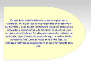 En esta fase también debemos comenzar a plantear la
evaluación. Al fin y al cabo es un proceso más en el desarrollo
del proyecto y debe quedar íntimamente ligada a la selección de
contenidos y competencias, a la definición de objetivos y a la
secuencia de actividades. Por ello plantearemos los criterios de
evaluación, especificando los niveles de logro de cada actividad
o producto final. Como se indica en la última fase, las
rúbricas o matrices de valoración son un buen instrumento para
ello.
 