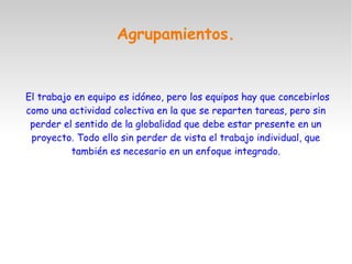 Agrupamientos.
El trabajo en equipo es idóneo, pero los equipos hay que concebirlos
como una actividad colectiva en la que se reparten tareas, pero sin
perder el sentido de la globalidad que debe estar presente en un
proyecto. Todo ello sin perder de vista el trabajo individual, que
también es necesario en un enfoque integrado.
 