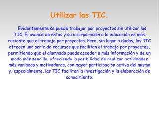 Utilizar las TIC.
Evidentemente se puede trabajar por proyectos sin utilizar las
TIC. El avance de éstas y su incorporación a la educación es más
reciente que el trabajo por proyectos. Pero, sin lugar a dudas, las TIC
ofrecen una serie de recursos que facilitan el trabajo por proyectos,
permitiendo que el alumnado pueda acceder a más información y de un
modo más sencillo, ofreciendo la posibilidad de realizar actividades
más variadas y motivadoras, con mayor participación activa del mismo
y, especialmente, las TIC facilitan la investigación y la elaboración de
conocimiento.
 