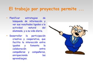El trabajo por proyectos permite ...

Planificar estrategias de
búsqueda de información y
ver sus resultados ligados a la
actividad natural del
alumnado, y a su vida diaria.

Desarrollar la participación
creativa y cooperativa, que
facilita la interacción entre
iguales y fomenta la
colaboración entre
compañeras y compañeros,
enriqueciendo los
aprendizajes.
 