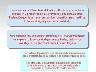 Entramos en la última fase del desarrollo de un proyecto: la
evaluación y presentación del proyecto y sus conclusiones.
Evaluación que debe tener un sentido formativo, para facilitar
los aprendizajes y valorar su calidad.
Entramos en la última fase del desarrollo de un proyecto: la
evaluación y presentación del proyecto y sus conclusiones.
Evaluación que debe tener un sentido formativo, para facilitar
los aprendizajes y valorar su calidad.
Pero también hay que pensar en difundir el trabajo realizado,
en explicar a la comunidad qué hemos hecho, qué hemos
investigado y a qué conclusiones hemos llegado.
Pero también hay que pensar en difundir el trabajo realizado,
en explicar a la comunidad qué hemos hecho, qué hemos
investigado y a qué conclusiones hemos llegado.
Por un lado, lograremos que el alumnado sea consciente
de la importancia de su trabajo y se sienta orgulloso de él.
Por otro lado, le estaremos educando en el sentido
de la solidaridad y la colaboración, enseñándole a
compartir su conocimiento con los demás.
 