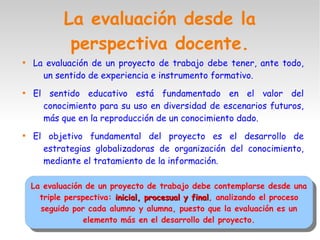 La evaluación desde la
perspectiva docente.

La evaluación de un proyecto de trabajo debe tener, ante todo,
un sentido de experiencia e instrumento formativo.

El sentido educativo está fundamentado en el valor del
conocimiento para su uso en diversidad de escenarios futuros,
más que en la reproducción de un conocimiento dado.

El objetivo fundamental del proyecto es el desarrollo de
estrategias globalizadoras de organización del conocimiento,
mediante el tratamiento de la información.
La evaluación de un proyecto de trabajo debe contemplarse desde una
triple perspectiva: inicial, procesual y finalinicial, procesual y final, analizando el proceso
seguido por cada alumno y alumna, puesto que la evaluación es un
elemento más en el desarrollo del proyecto.
La evaluación de un proyecto de trabajo debe contemplarse desde una
triple perspectiva: inicial, procesual y finalinicial, procesual y final, analizando el proceso
seguido por cada alumno y alumna, puesto que la evaluación es un
elemento más en el desarrollo del proyecto.
 