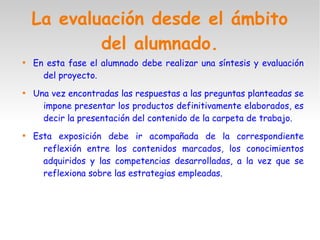 La evaluación desde el ámbito
del alumnado.

En esta fase el alumnado debe realizar una síntesis y evaluación
del proyecto.

Una vez encontradas las respuestas a las preguntas planteadas se
impone presentar los productos definitivamente elaborados, es
decir la presentación del contenido de la carpeta de trabajo.

Esta exposición debe ir acompañada de la correspondiente
reflexión entre los contenidos marcados, los conocimientos
adquiridos y las competencias desarrolladas, a la vez que se
reflexiona sobre las estrategias empleadas.
 