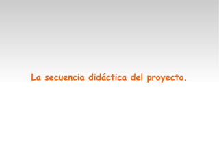 La secuencia didáctica del proyecto.
 
