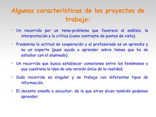 Algunas características de los proyectos de
trabajo:
●
Un recorrido por un tema-problema que favorece el análisis, la
interpretación y la crítica (como contraste de puntos de vista).
●
Predomina la actitud de cooperación y el profesorado es un aprendiz y
no un experto (pues ayuda a aprender sobre temas que ha de
estudiar con el alumnado).
●
Un recorrido que busca establecer conexiones entre los fenómenos y
que cuestiona la idea de una versión única de la realidad.
●
Cada recorrido es singular y se trabaja con diferentes tipos de
información.
●
El docente enseña a escuchar: de lo que otros dicen también podemos
aprender.
 