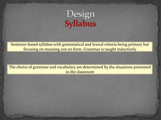 Sentence-based syllabus with grammatical and lexical criteria being primary but
       focusing on meaning not on form. Grammar is taught inductively



The choice of grammar and vocabulary are determined by the situations presented
                              in the classroom
 